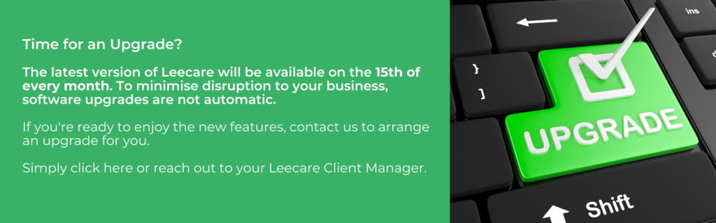 Leecare's Latest Version will be available on the 15th of every month. We will not upgrade your installation until you advise us you are ready for the new features, and we arrange this with you. If you would like to arrange an upgrade, please contact the Leecare Client Manager